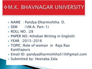  NAME : Pandya Dharmishtha D.
 SEM :1(M.A. Part-1)
 ROLL NO. :28
 PAPER NO.:4(Indian Writing in English)
 YEAR :2015-2016
 TOPIC :Role of woman in Raja Rao
Kanthapura
 Email ID: pandyadharmishtha510@gmail.com
 Submitted by: Heenaba Zala
 