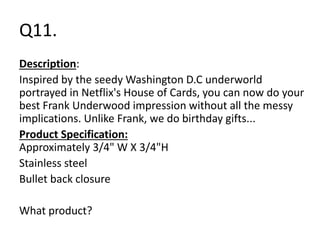 Q11. 
Description: 
Inspired by the seedy Washington D.C underworld 
portrayed in Netflix's House of Cards, you can now do your 
best Frank Underwood impression without all the messy 
implications. Unlike Frank, we do birthday gifts... 
Product Specification: 
Approximately 3/4" W X 3/4"H 
Stainless steel 
Bullet back closure 
What product? 
 