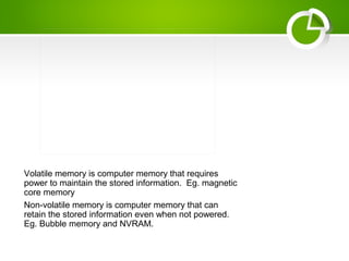 Volatile memory is computer memory that requires
power to maintain the stored information. Eg. magnetic
core memory
Non-volatile memory is computer memory that can
retain the stored information even when not powered.
Eg. Bubble memory and NVRAM.
 