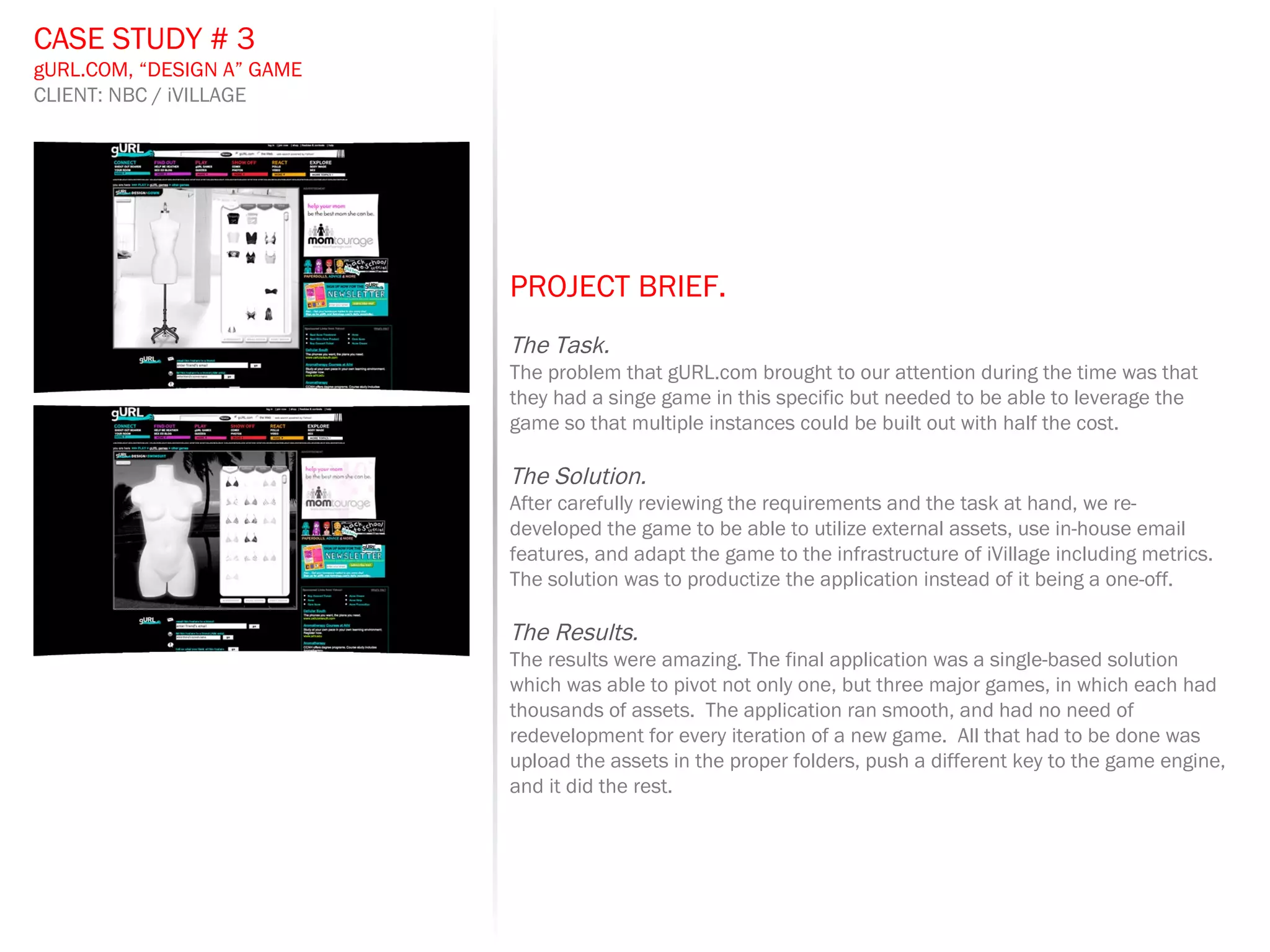 PROJECT BRIEF.   The Task. The problem that gURL.com brought to our attention during the time was that they had a singe game in this specific but needed to be able to leverage the game so that multiple instances could be built out with half the cost. The Solution. After carefully reviewing the requirements and the task at hand, we re-developed the game to be able to utilize external assets, use in-house email features, and adapt the game to the infrastructure of iVillage including metrics.  The solution was to productize the application instead of it being a one-off.  The Results. The results were amazing. The final application was a single-based solution which was able to pivot not only one, but three major games, in which each had thousands of assets.  The application ran smooth, and had no need of redevelopment for every iteration of a new game.  All that had to be done was upload the assets in the proper folders, push a different key to the game engine, and it did the rest. CASE STUDY # 3 gURL.COM, “DESIGN A” GAME CLIENT: NBC / iVILLAGE 