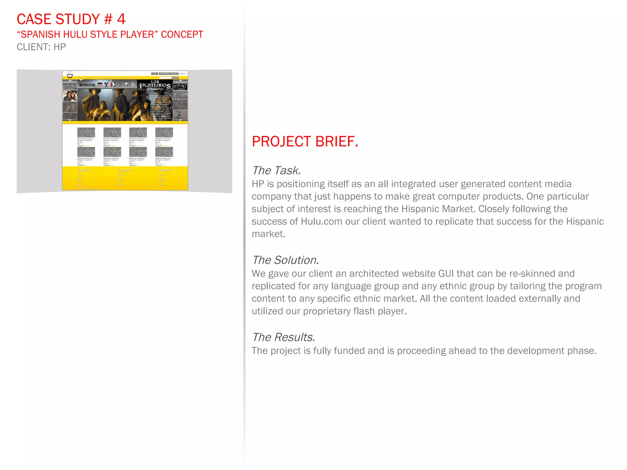 PROJECT BRIEF.   The Task. HP is positioning itself as an all integrated user generated content media company that just happens to make great computer products. One particular subject of interest is reaching the Hispanic Market. Closely following the success of Hulu.com our client wanted to replicate that success for the Hispanic market. The Solution. We gave our client an architected website GUI that can be re-skinned and replicated for any language group and any ethnic group by tailoring the program content to any specific ethnic market. All the content loaded externally and utilized our proprietary flash player.  The Results. The project is fully funded and is proceeding ahead to the development phase.  CASE STUDY # 4 “ SPANISH HULU STYLE PLAYER” CONCEPT CLIENT: HP 