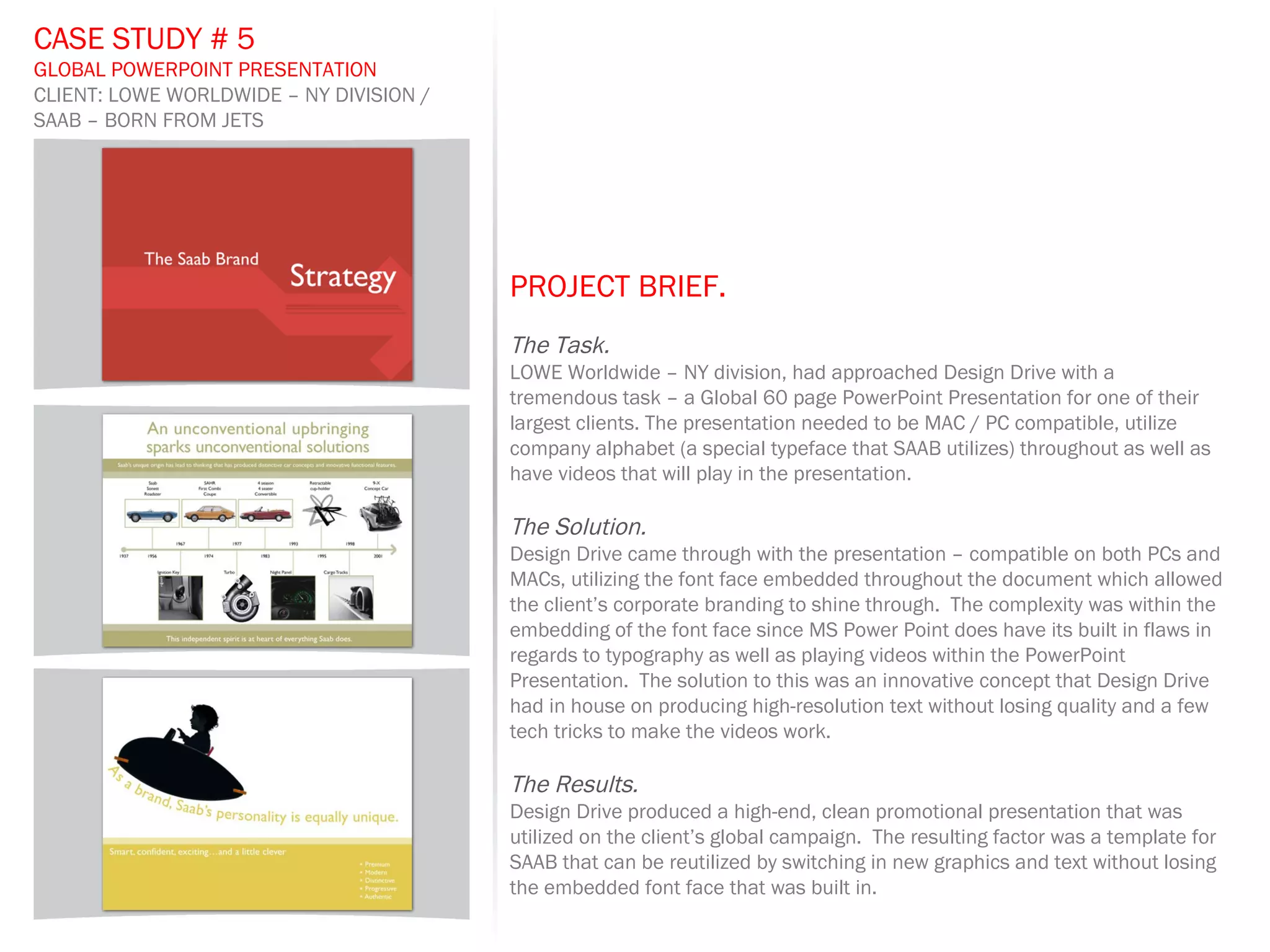 PROJECT BRIEF.   The Task. LOWE Worldwide – NY division, had approached Design Drive with a tremendous task – a Global 60 page PowerPoint Presentation for one of their largest clients. The presentation needed to be MAC / PC compatible, utilize company alphabet (a special typeface that SAAB utilizes) throughout as well as have videos that will play in the presentation.  The Solution. Design Drive came through with the presentation – compatible on both PCs and MACs, utilizing the font face embedded throughout the document which allowed the client’s corporate branding to shine through.  The complexity was within the embedding of the font face since MS Power Point does have its built in flaws in regards to typography as well as playing videos within the PowerPoint Presentation.  The solution to this was an innovative concept that Design Drive had in house on producing high-resolution text without losing quality and a few tech tricks to make the videos work. The Results. Design Drive produced a high-end, clean promotional presentation that was utilized on the client’s global campaign.  The resulting factor was a template for SAAB that can be reutilized by switching in new graphics and text without losing the embedded font face that was built in. CASE STUDY # 5 GLOBAL POWERPOINT PRESENTATION CLIENT: LOWE WORLDWIDE – NY DIVISION / SAAB – BORN FROM JETS 