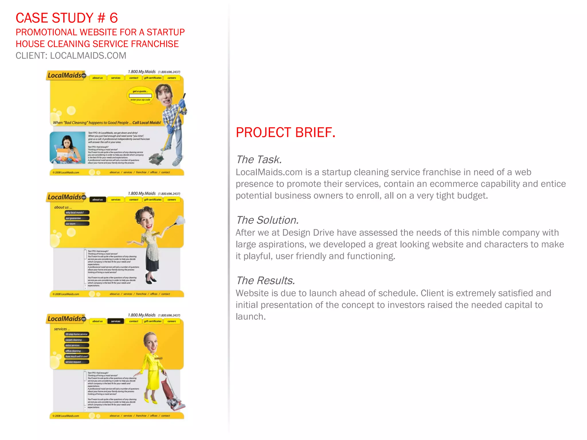 PROJECT BRIEF.   The Task. LocalMaids.com is a startup cleaning service franchise in need of a web presence to promote their services, contain an ecommerce capability and entice potential business owners to enroll, all on a very tight budget.  The Solution. After we at Design Drive have assessed the needs of this nimble company with large aspirations, we developed a great looking website and characters to make it playful, user friendly and functioning.  The Results. Website is due to launch ahead of schedule. Client is extremely satisfied and initial presentation of the concept to investors raised the needed capital to launch. CASE STUDY # 6 PROMOTIONAL WEBSITE FOR A STARTUP HOUSE CLEANING SERVICE FRANCHISE CLIENT: LOCALMAIDS.COM 