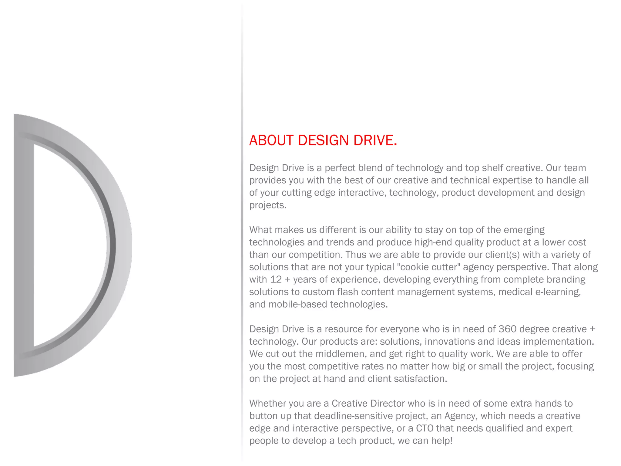 ABOUT DESIGN DRIVE.   Design Drive is a perfect blend of technology and top shelf creative. Our team provides you with the best of our creative and technical expertise to handle all of your cutting edge interactive, technology, product development and design projects. What makes us different is our ability to stay on top of the emerging technologies and trends and produce high-end quality product at a lower cost than our competition. Thus we are able to provide our client(s) with a variety of solutions that are not your typical &quot;cookie cutter&quot; agency perspective. That along with 12 + years of experience, developing everything from complete branding solutions to custom flash content management systems, medical e-learning, and mobile-based technologies. Design Drive is a resource for everyone who is in need of 360 degree creative + technology. Our products are: solutions, innovations and ideas implementation. We cut out the middlemen, and get right to quality work. We are able to offer you the most competitive rates no matter how big or small the project, focusing on the project at hand and client satisfaction. Whether you are a Creative Director who is in need of some extra hands to button up that deadline-sensitive project, an Agency, which needs a creative edge and interactive perspective, or a CTO that needs qualified and expert people to develop a tech product, we can help! 