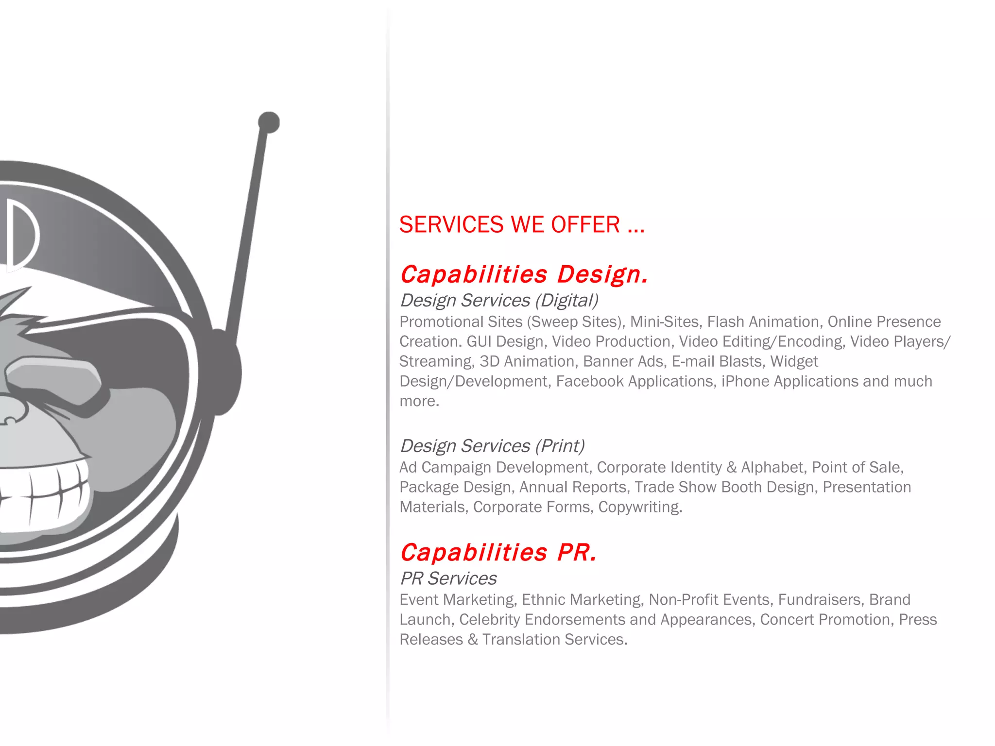 SERVICES WE OFFER …   Capabilities Design. Design Services (Digital) Promotional Sites (Sweep Sites), Mini-Sites, Flash Animation, Online Presence Creation. GUI Design, Video Production, Video Editing/Encoding, Video Players/Streaming, 3D Animation, Banner Ads, E-mail Blasts, Widget Design/Development, Facebook Applications, iPhone Applications and much more. Design Services (Print) Ad Campaign Development, Corporate Identity & Alphabet, Point of Sale, Package Design, Annual Reports, Trade Show Booth Design, Presentation Materials, Corporate Forms, Copywriting.   Capabilities PR. PR Services Event Marketing, Ethnic Marketing, Non-Profit Events, Fundraisers, Brand Launch, Celebrity Endorsements and Appearances, Concert Promotion, Press Releases & Translation Services. 