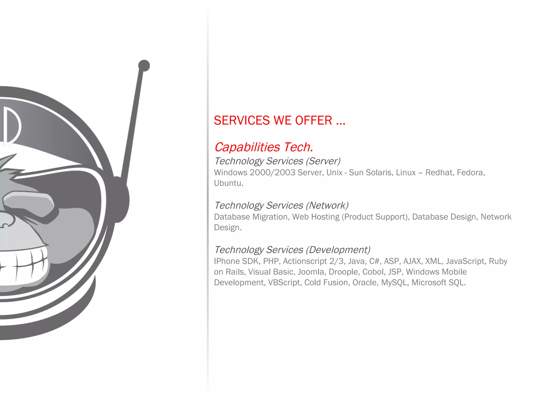 SERVICES WE OFFER …   Capabilities Tech. Technology Services (Server) Windows 2000/2003 Server, Unix - Sun Solaris, Linux – Redhat, Fedora, Ubuntu. Technology Services (Network) Database Migration, Web Hosting (Product Support), Database Design, Network Design. Technology Services (Development) IPhone SDK, PHP, Actionscript 2/3, Java, C#, ASP, AJAX, XML, JavaScript, Ruby on Rails, Visual Basic, Joomla, Droople, Cobol, JSP, Windows Mobile Development, VBScript, Cold Fusion, Oracle, MySQL, Microsoft SQL. 