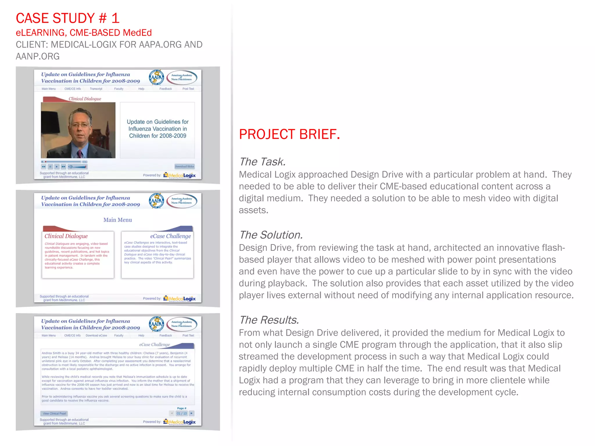 PROJECT BRIEF.   The Task. Medical Logix approached Design Drive with a particular problem at hand.  They needed to be able to deliver their CME-based educational content across a digital medium.  They needed a solution to be able to mesh video with digital assets. The Solution. Design Drive, from reviewing the task at hand, architected an innovative flash-based player that allows video to be meshed with power point presentations and even have the power to cue up a particular slide to by in sync with the video during playback.  The solution also provides that each asset utilized by the video player lives external without need of modifying any internal application resource. The Results. From what Design Drive delivered, it provided the medium for Medical Logix to not only launch a single CME program through the application, that it also slip streamed the development process in such a way that Medical Logix could rapidly deploy multiple CME in half the time.  The end result was that Medical Logix had a program that they can leverage to bring in more clientele while reducing internal consumption costs during the development cycle. CASE STUDY # 1 eLEARNING, CME-BASED MedEd CLIENT: MEDICAL-LOGIX FOR AAPA.ORG AND AANP.ORG 