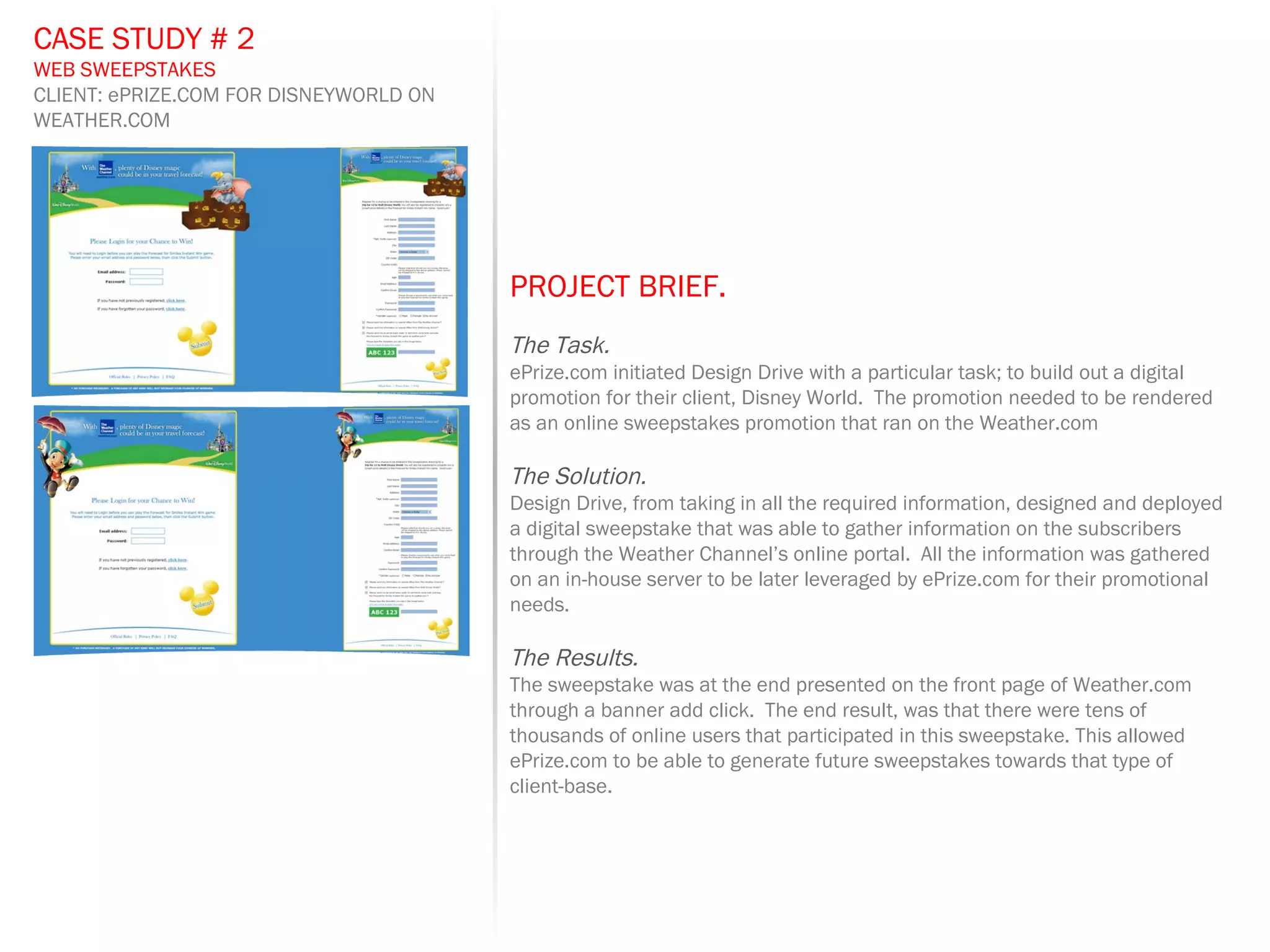 PROJECT BRIEF.   The Task. ePrize.com initiated Design Drive with a particular task; to build out a digital promotion for their client, Disney World.  The promotion needed to be rendered as an online sweepstakes promotion that ran on the Weather.com The Solution. Design Drive, from taking in all the required information, designed and deployed a digital sweepstake that was able to gather information on the subscribers through the Weather Channel’s online portal.  All the information was gathered on an in-house server to be later leveraged by ePrize.com for their promotional needs. The Results. The sweepstake was at the end presented on the front page of Weather.com through a banner add click.  The end result, was that there were tens of thousands of online users that participated in this sweepstake. This allowed ePrize.com to be able to generate future sweepstakes towards that type of client-base. CASE STUDY # 2 WEB SWEEPSTAKES CLIENT: ePRIZE.COM FOR DISNEYWORLD ON WEATHER.COM 