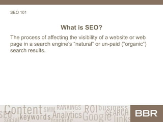 SEO 101
What is SEO?
The process of affecting the visibility of a website or web
page in a search engine’s “natural” or un-paid (“organic”)
search results.
 