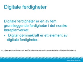 www.iktsenteret.no
Digitale ferdigheter
Digitale ferdigheter er én av fem
grunnleggende ferdigheter i det norske
læreplanverket.
• Digital dømmekraft er ett element av
digitale ferdigheter.
http://www.udir.no/laring-og-trivsel/lareplanverket/grunnleggende-ferdigheter/digitale-ferdigheter/
 