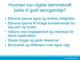 www.iktsenteret.no
Hvordan kan digital dømmekraft
bidra til godt læringsmiljø?
• Elevene kjenne egne og andres rettigheter
• Elevene kjenne til mulige konsekvenser for
seg selv og andre
• Voksne vise engasjement og interesse for
barns opplevelser
• Skape trygge og gode relasjoner
• Bevissthet og refleksjon over egne valg
 