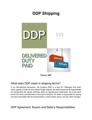 DDP Shipping
Picture: DDP
What does DDP mean in shipping terms?
In an international transaction, the incoterm DDP is a form for "delivered duty paid"
which applies to both air and marine freight imports, the seller assumes all responsibility
for transporting the goods until they reach an agreed-upon destination. Up to the point
where the items are delivered to the buyer's location, the seller is responsible for paying
all costs associated with the transportation, import duties, taxes, and any other charges.
DDP Agreement: Buyers and Seller’s Responsibilities
 