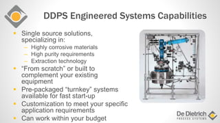 DDPS Engineered Systems Capabilities
 Single source solutions,
specializing in:
– Highly corrosive materials
– High purity requirements
– Extraction technology
 “From scratch” or built to
complement your existing
equipment
 Pre-packaged “turnkey” systems
available for fast start-up
 Customization to meet your specific
application requirements
 Can work within your budget
 