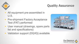 Quality Assurance
 All equipment pre-assembled in
U.S.
 Pre-shipment Factory Acceptance
Test (FAT) performed
 User manual (drawings, spare parts
list and specifications)
 Validation support (DQ/IQ) available
 