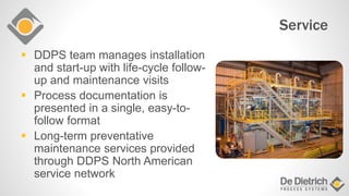 Service
 DDPS team manages installation
and start-up with life-cycle follow-
up and maintenance visits
 Process documentation is
presented in a single, easy-to-
follow format
 Long-term preventative
maintenance services provided
through DDPS North American
service network
 