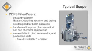 Typical Scope
 DDPS Filter/Dryers:
– efficiently perform
filtration, washing, reslurry, and drying
– are designed for batch operation
– handle multipurpose pharmaceutical
and fine chemical applications
– are available in pilot, semi-works, and
production units
• Sizes from 0.002m² to 16.0m²
 