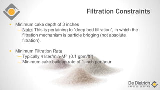 Filtration Constraints
 Minimum cake depth of 3 inches
―Note: This is pertaining to “deep bed filtration”, in which the
filtration mechanism is particle bridging (not absolute
filtration).
 Minimum Filtration Rate
―Typically 4 liter/min-M² (0.1 gpm/ft²)
―Minimum cake buildup rate of 1-inch per hour
 