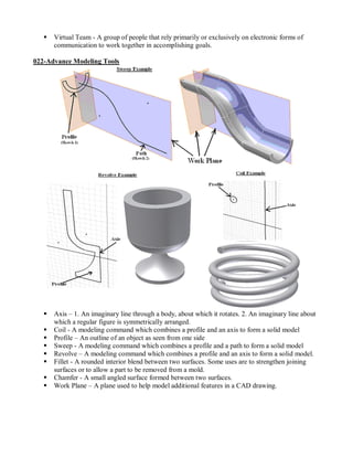    Virtual Team - A group of people that rely primarily or exclusively on electronic forms of
       communication to work together in accomplishing goals.

022-Advance Modeling Tools




      Axis – 1. An imaginary line through a body, about which it rotates. 2. An imaginary line about
       which a regular figure is symmetrically arranged.
      Coil - A modeling command which combines a profile and an axis to form a solid model
      Profile – An outline of an object as seen from one side
      Sweep - A modeling command which combines a profile and a path to form a solid model
      Revolve – A modeling command which combines a profile and an axis to form a solid model.
      Fillet - A rounded interior blend between two surfaces. Some uses are to strengthen joining
       surfaces or to allow a part to be removed from a mold.
      Chamfer - A small angled surface formed between two surfaces.
      Work Plane – A plane used to help model additional features in a CAD drawing.
 