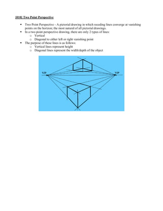 [010] Two Point Perspective

      Two Point Perspective - A pictorial drawing in which receding lines converge at vanishing
       points on the horizon; the most natural of all pictorial drawings.
      In a two point perspective drawing, there are only 2 types of lines:
           o Vertical
           o Diagonal to either left or right vanishing point
      The purpose of these lines is as follows:
           o Vertical lines represent height
           o Diagonal lines represent the width/depth of the object
 