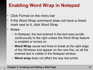 Chapter 2: Creating and Editing a Web Page 11
Enabling Word Wrap in Notepad
• Click Format on the menu bar
• If the Word Wrap command does not have a check
mark next to it, click Word Wrap
• Notes:
– In Notepad, the text entered in the text area scrolls
continuously to the right unless the Word Wrap feature
is enabled or turned on.
– Word Wrap cause text lines to break at the right edge
of the Windows and appear on the new line, so all the
entered text is visible in the Notepad window.
– Word wrap does not affect the way text prints.
 