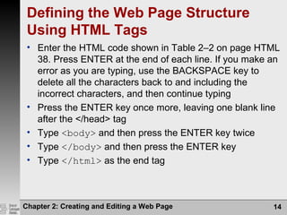 Chapter 2: Creating and Editing a Web Page 14
Defining the Web Page Structure
Using HTML Tags
• Enter the HTML code shown in Table 2–2 on page HTML
38. Press ENTER at the end of each line. If you make an
error as you are typing, use the BACKSPACE key to
delete all the characters back to and including the
incorrect characters, and then continue typing
• Press the ENTER key once more, leaving one blank line
after the </head> tag
• Type <body> and then press the ENTER key twice
• Type </body> and then press the ENTER key
• Type </html> as the end tag
 