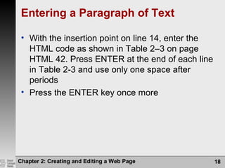 Chapter 2: Creating and Editing a Web Page 18
Entering a Paragraph of Text
• With the insertion point on line 14, enter the
HTML code as shown in Table 2–3 on page
HTML 42. Press ENTER at the end of each line
in Table 2-3 and use only one space after
periods
• Press the ENTER key once more
 
