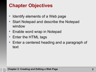 Chapter 2: Creating and Editing a Web Page 2
Chapter Objectives
• Identify elements of a Web page
• Start Notepad and describe the Notepad
window
• Enable word wrap in Notepad
• Enter the HTML tags
• Enter a centered heading and a paragraph of
text
 