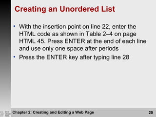 Chapter 2: Creating and Editing a Web Page 20
Creating an Unordered List
• With the insertion point on line 22, enter the
HTML code as shown in Table 2–4 on page
HTML 45. Press ENTER at the end of each line
and use only one space after periods
• Press the ENTER key after typing line 28
 