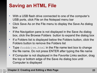 Chapter 2: Creating and Editing a Web Page 23
Saving an HTML File
• With a USB flash drive connected to one of the computer’s
USB ports, click File on the Notepad menu bar
• Click Save As on the File menu to display the Save As dialog
box
• If the Navigation pane is not displayed in the Save As dialog
box, click the Browse Folders button to expand the dialog box
• If a Folders list is displayed below the Folders button, click the
Folders button to remove the Folders list
• Type fooddrive.html in the File name text box to change
the file name. Do not press ENTER after typing the file name
• If Computer is not displayed in the Favorite Links section, drag
the top or bottom edge of the Save As dialog box until
Computer is displayed
 