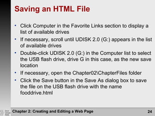 Chapter 2: Creating and Editing a Web Page 24
Saving an HTML File
• Click Computer in the Favorite Links section to display a
list of available drives
• If necessary, scroll until UDISK 2.0 (G:) appears in the list
of available drives
• Double-click UDISK 2.0 (G:) in the Computer list to select
the USB flash drive, drive G in this case, as the new save
location
• If necessary, open the Chapter02ChapterFiles folder
• Click the Save button in the Save As dialog box to save
the file on the USB flash drive with the name
fooddrive.html
 