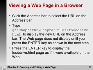 Chapter 2: Creating and Editing a Web Page 28
Viewing a Web Page in a Browser
• Click the Address bar to select the URL on the
Address bar
• Type
g:Chapter02ChapterFilesfooddrive.
html to display the new URL on the Address
bar. The Web page does not display until you
press the ENTER key as shown in the next step
• Press the ENTER key to display the
fooddrive.html page as if it were available on the
Web
 