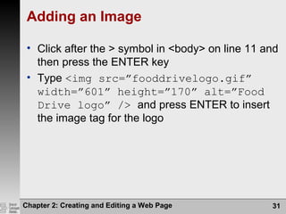 Chapter 2: Creating and Editing a Web Page 31
Adding an Image
• Click after the > symbol in <body> on line 11 and
then press the ENTER key
• Type <img src=”fooddrivelogo.gif”
width=”601” height=”170” alt=”Food
Drive logo” /> and press ENTER to insert
the image tag for the logo
 