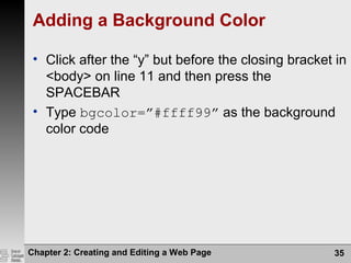 Chapter 2: Creating and Editing a Web Page 35
Adding a Background Color
• Click after the “y” but before the closing bracket in
<body> on line 11 and then press the
SPACEBAR
• Type bgcolor=”#ffff99” as the background
color code
 