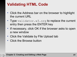 Validating HTML Code
• Click the Address bar on the browser to highlight
the current URL
• Type validator.w3.org to replace the current
entry then press the ENTER key
• If necessary, click OK if the browser asks to open
a new window
• Click the Validate by File Upload tab
• Click the Browse button
Chapter 2: Creating and Editing a Web Page 41
 