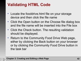 Validating HTML Code
• Locate the fooddrive.html file on your storage
device and then click the file name
• Click the Open button on the Choose file dialog box
and the file name will be inserted into the File box
• Click the Check button. The resulting validation
should be displayed.
• Return to the Community Food Drive Web page,
either by clicking the Back button on your browser
or by clicking the Community Food Drive button in
the task bar
Chapter 2: Creating and Editing a Web Page 42
 