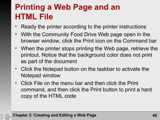 Chapter 2: Creating and Editing a Web Page 46
Printing a Web Page and an
HTML File
• Ready the printer according to the printer instructions
• With the Community Food Drive Web page open in the
browser window, click the Print icon on the Command bar
• When the printer stops printing the Web page, retrieve the
printout. Notice that the background color does not print
as part of the document
• Click the Notepad button on the taskbar to activate the
Notepad window
• Click File on the menu bar and then click the Print
command, and then click the Print button to print a hard
copy of the HTML code
 