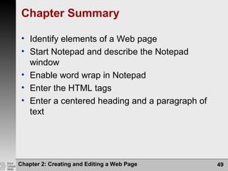Chapter 2: Creating and Editing a Web Page 49
Chapter Summary
• Identify elements of a Web page
• Start Notepad and describe the Notepad
window
• Enable word wrap in Notepad
• Enter the HTML tags
• Enter a centered heading and a paragraph of
text
 