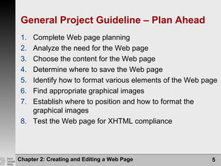 General Project Guideline – Plan Ahead
1. Complete Web page planning
2. Analyze the need for the Web page
3. Choose the content for the Web page
4. Determine where to save the Web page
5. Identify how to format various elements of the Web page
6. Find appropriate graphical images
7. Establish where to position and how to format the
graphical images
8. Test the Web page for XHTML compliance
Chapter 2: Creating and Editing a Web Page 5
 