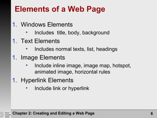 Elements of a Web Page
1. Windows Elements
• Includes title, body, background
1. Text Elements
• Includes normal texts, list, headings
1. Image Elements
• Include inline image, image map, hotspot,
animated image, horizontal rules
1. Hyperlink Elements
• Include link or hyperlink
Chapter 2: Creating and Editing a Web Page 6
 