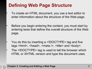 Defining Web Page Structure
• To create an HTML document, you use a text editor to
enter information about the structure of the Web page.
• Before you begin entering the content, you must start by
entering texts that define the overall structure of the Web
page.
• You do this by inserting a <!DOCTYPE> tag and five
tags <html>, <head>, <meta />, <title> and <body>.
• The <!DOCTYPE> tag is used to tell the browser which
HTML or XHTML version and type the document uses.
Chapter 2: Creating and Editing a Web Page 7
 