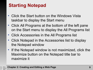 Chapter 2: Creating and Editing a Web Page 9
Starting Notepad
• Click the Start button on the Windows Vista
taskbar to display the Start menu
• Click All Programs at the bottom of the left pane
on the Start menu to display the All Programs list
• Click Accessories in the All Programs list
• Click Notepad in the Accessories list to display
the Notepad window
• If the Notepad window is not maximized, click the
Maximize button on the Notepad title bar to
maximize it
 