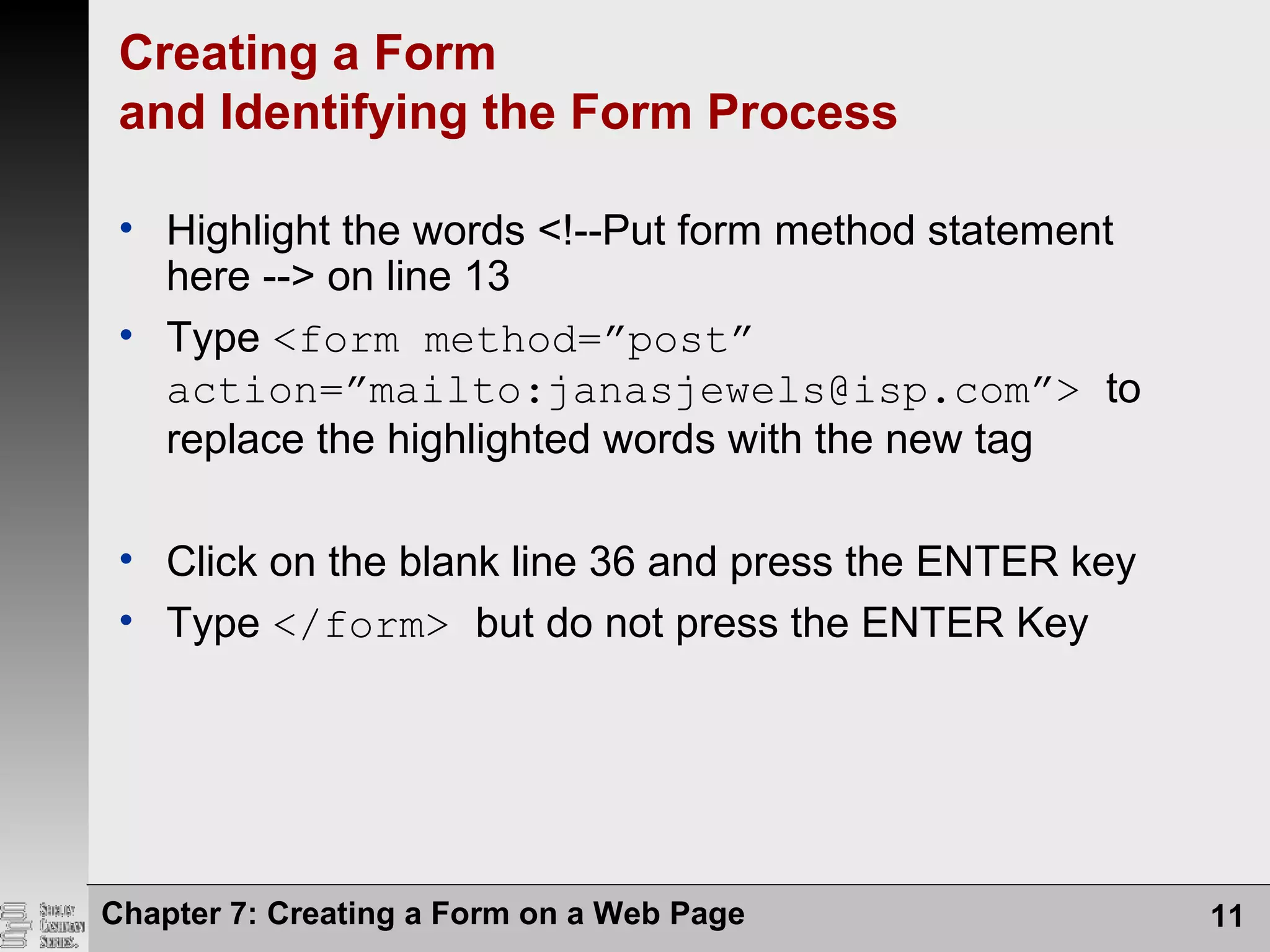 Chapter 7: Creating a Form on a Web Page 11
Creating a Form
and Identifying the Form Process
• Highlight the words <!--Put form method statement
here --> on line 13
• Type <form method=”post”
action=”mailto:janasjewels@isp.com”> to
replace the highlighted words with the new tag
• Click on the blank line 36 and press the ENTER key
• Type </form> but do not press the ENTER Key
 