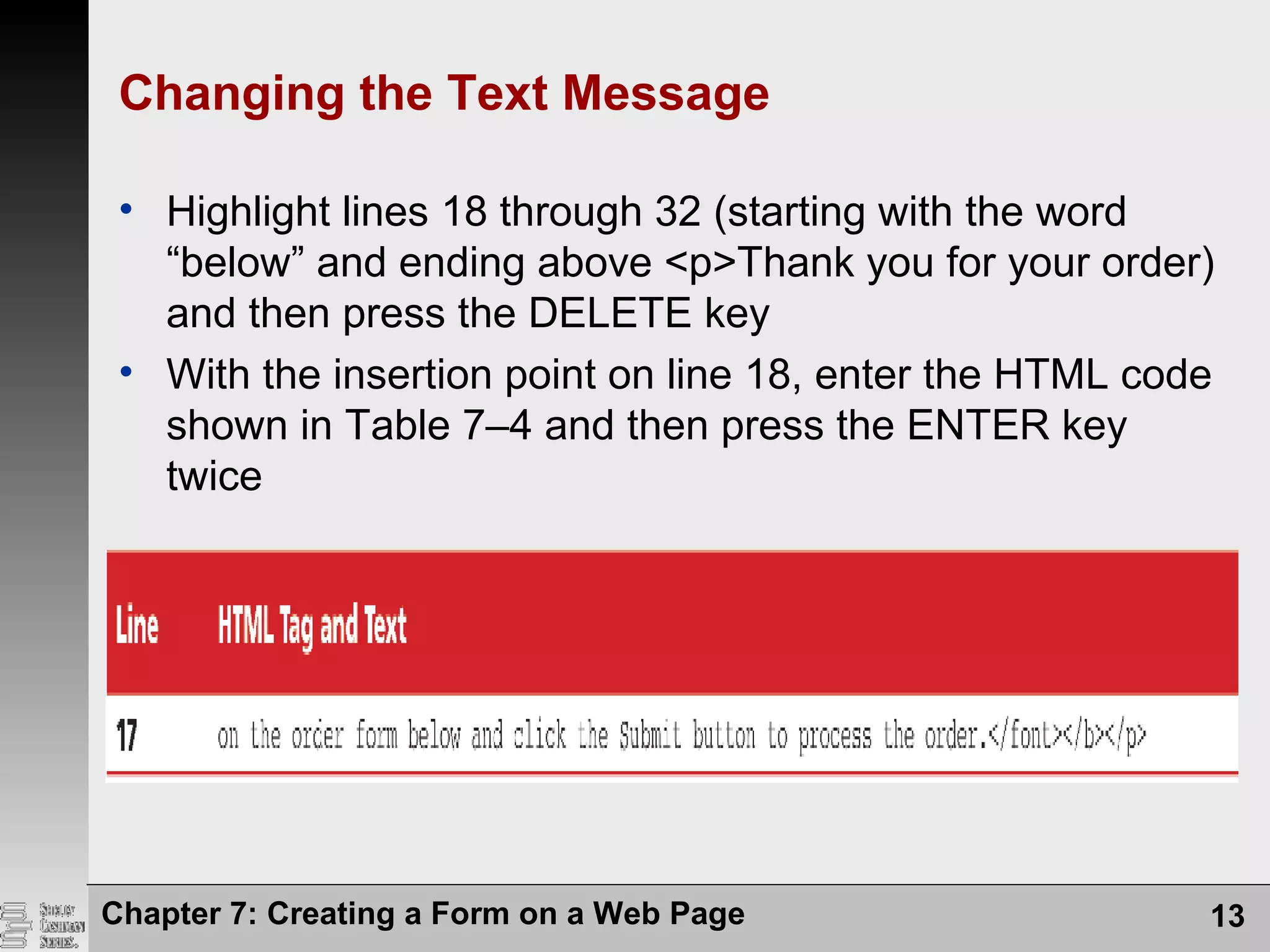 Changing the Text Message
• Highlight lines 18 through 32 (starting with the word
“below” and ending above <p>Thank you for your order)
and then press the DELETE key
• With the insertion point on line 18, enter the HTML code
shown in Table 7–4 and then press the ENTER key
twice
Chapter 7: Creating a Form on a Web Page 13
 