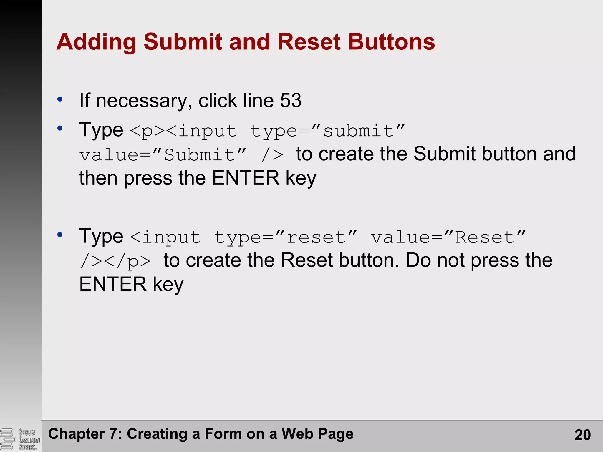 Chapter 7: Creating a Form on a Web Page 20
Adding Submit and Reset Buttons
• If necessary, click line 53
• Type <p><input type=”submit”
value=”Submit” /> to create the Submit button and
then press the ENTER key
• Type <input type=”reset” value=”Reset”
/></p> to create the Reset button. Do not press the
ENTER key
 