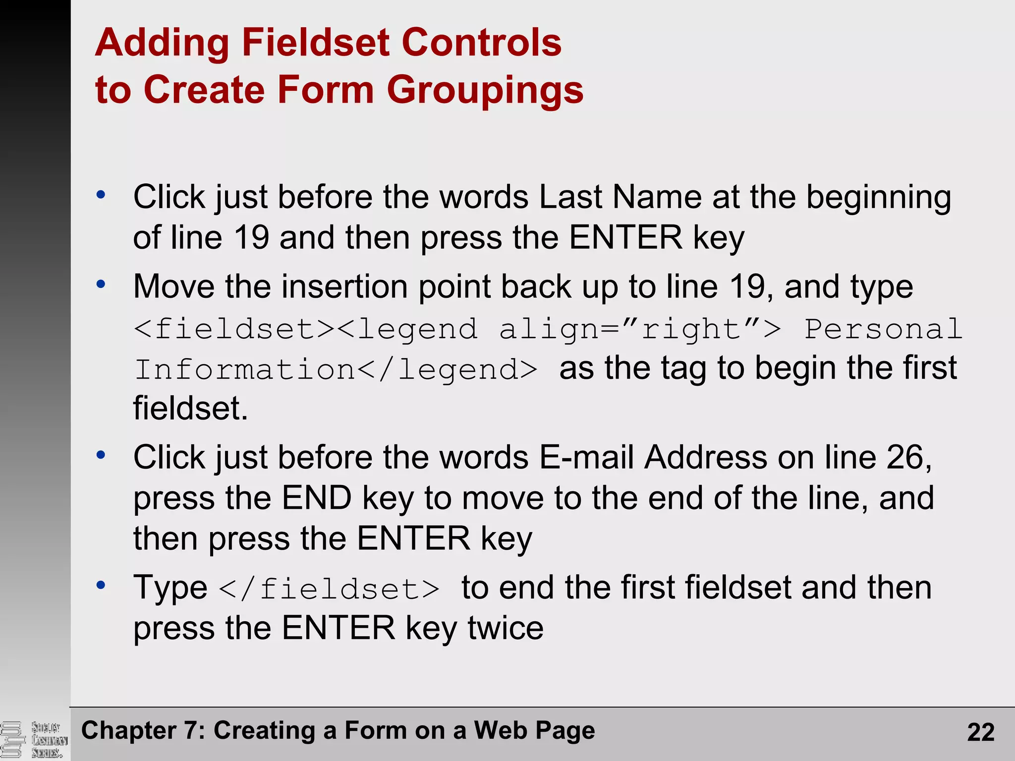 Chapter 7: Creating a Form on a Web Page 22
Adding Fieldset Controls
to Create Form Groupings
• Click just before the words Last Name at the beginning
of line 19 and then press the ENTER key
• Move the insertion point back up to line 19, and type
<fieldset><legend align=”right”> Personal
Information</legend> as the tag to begin the first
fieldset.
• Click just before the words E-mail Address on line 26,
press the END key to move to the end of the line, and
then press the ENTER key
• Type </fieldset> to end the first fieldset and then
press the ENTER key twice
 