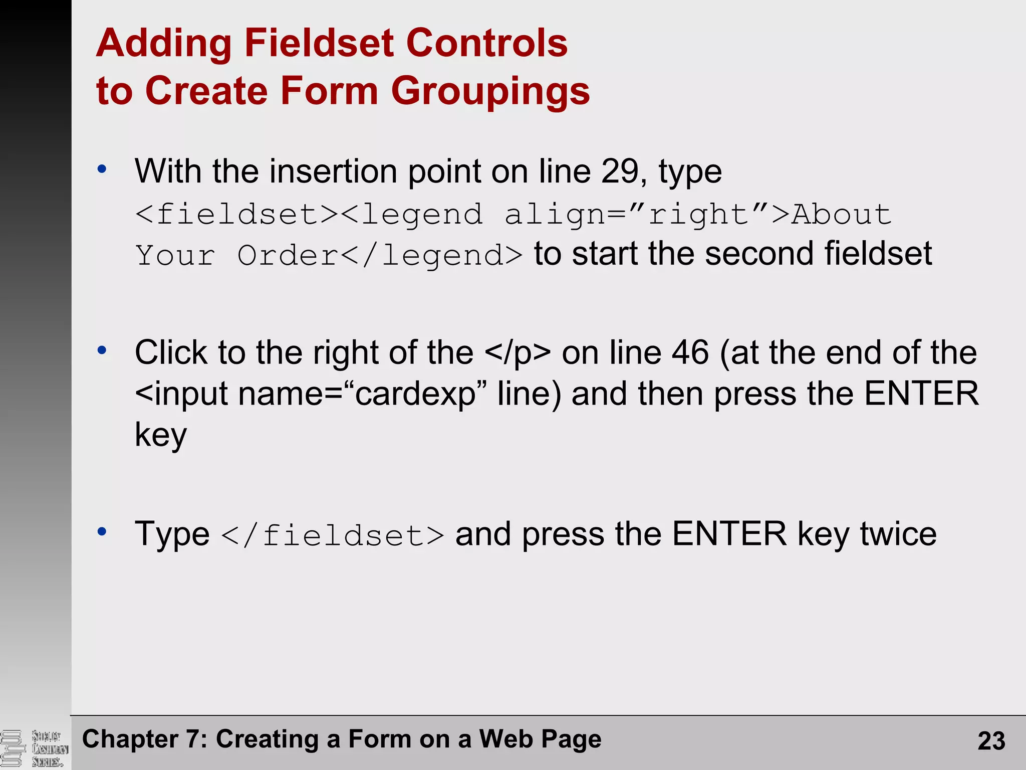 Chapter 7: Creating a Form on a Web Page 23
Adding Fieldset Controls
to Create Form Groupings
• With the insertion point on line 29, type
<fieldset><legend align=”right”>About
Your Order</legend> to start the second fieldset
• Click to the right of the </p> on line 46 (at the end of the
<input name=“cardexp” line) and then press the ENTER
key
• Type </fieldset> and press the ENTER key twice
 