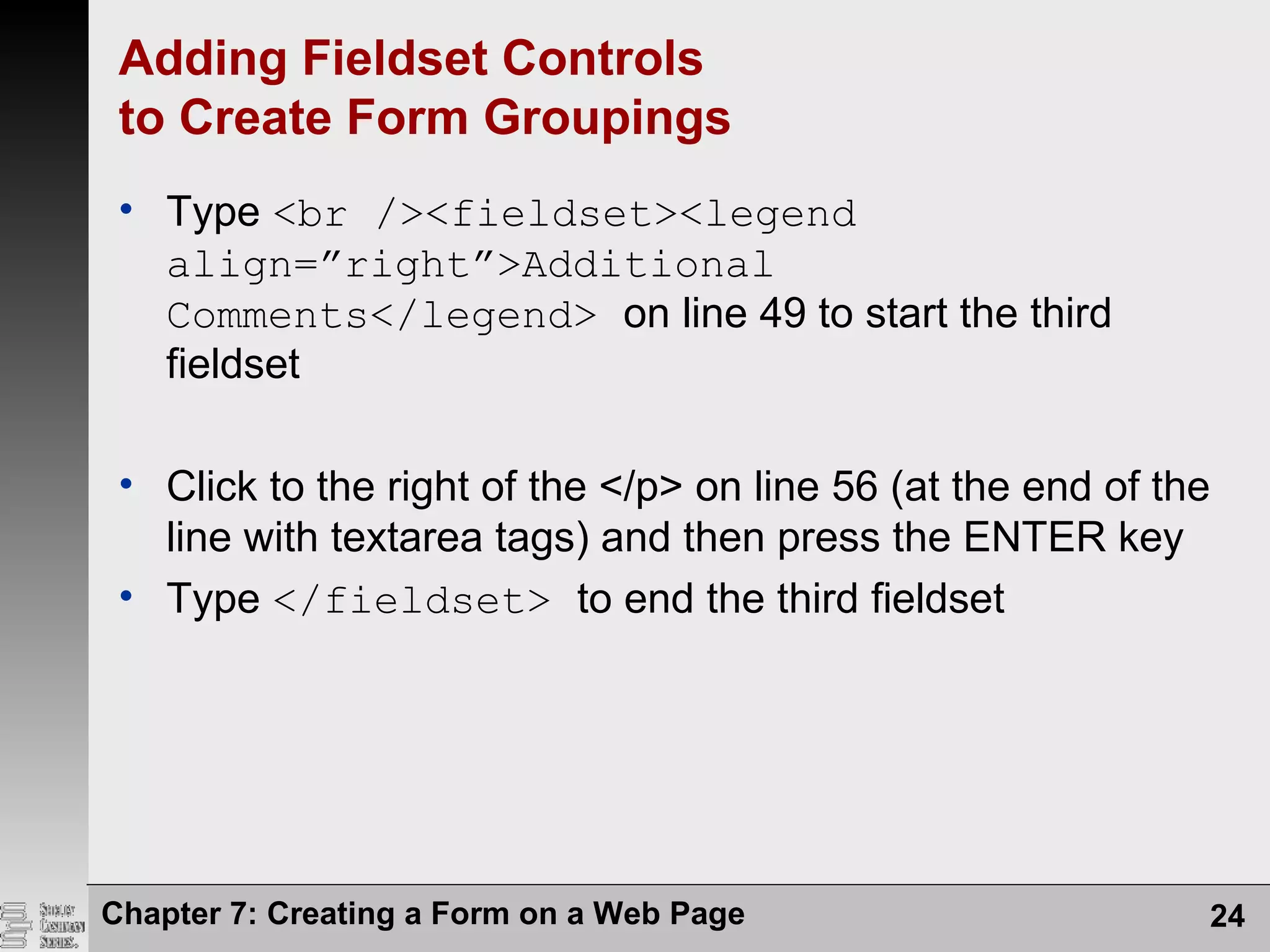 Chapter 7: Creating a Form on a Web Page 24
Adding Fieldset Controls
to Create Form Groupings
• Type <br /><fieldset><legend
align=”right”>Additional
Comments</legend> on line 49 to start the third
fieldset
• Click to the right of the </p> on line 56 (at the end of the
line with textarea tags) and then press the ENTER key
• Type </fieldset> to end the third fieldset
 