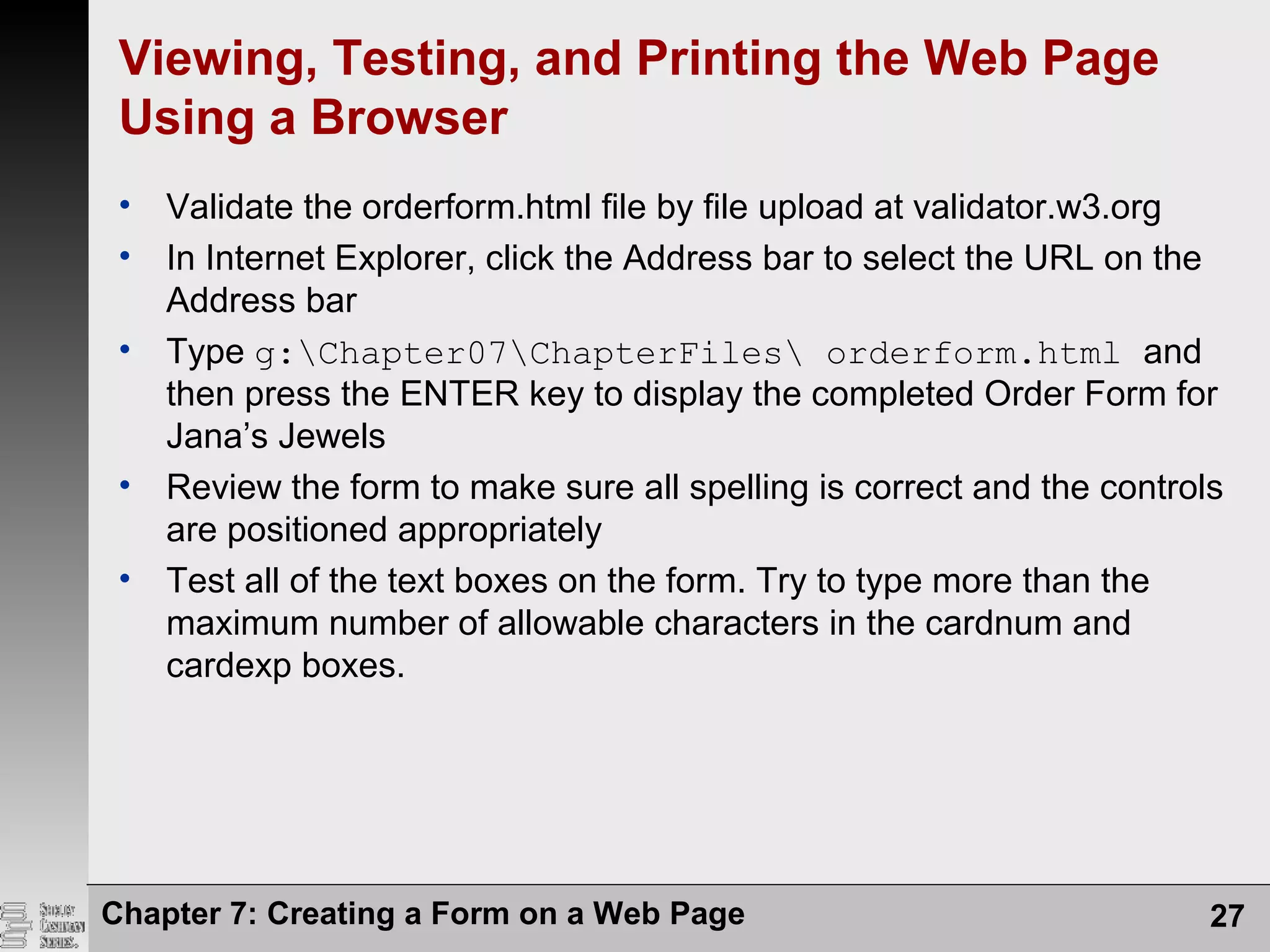 Chapter 7: Creating a Form on a Web Page 27
Viewing, Testing, and Printing the Web Page
Using a Browser
• Validate the orderform.html file by file upload at validator.w3.org
• In Internet Explorer, click the Address bar to select the URL on the
Address bar
• Type g:Chapter07ChapterFiles orderform.html and
then press the ENTER key to display the completed Order Form for
Jana’s Jewels
• Review the form to make sure all spelling is correct and the controls
are positioned appropriately
• Test all of the text boxes on the form. Try to type more than the
maximum number of allowable characters in the cardnum and
cardexp boxes.
 