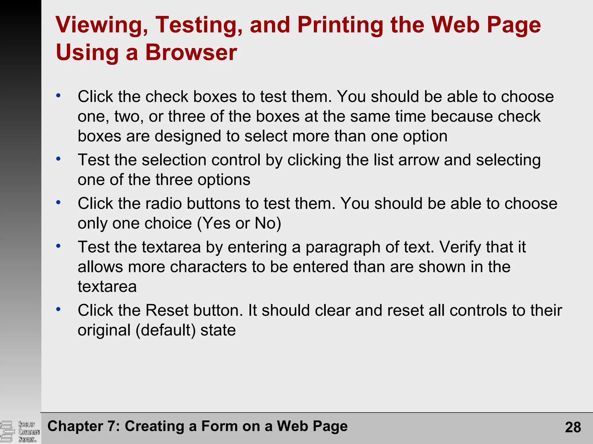 Viewing, Testing, and Printing the Web Page
Using a Browser
• Click the check boxes to test them. You should be able to choose
one, two, or three of the boxes at the same time because check
boxes are designed to select more than one option
• Test the selection control by clicking the list arrow and selecting
one of the three options
• Click the radio buttons to test them. You should be able to choose
only one choice (Yes or No)
• Test the textarea by entering a paragraph of text. Verify that it
allows more characters to be entered than are shown in the
textarea
• Click the Reset button. It should clear and reset all controls to their
original (default) state
Chapter 7: Creating a Form on a Web Page 28
 
