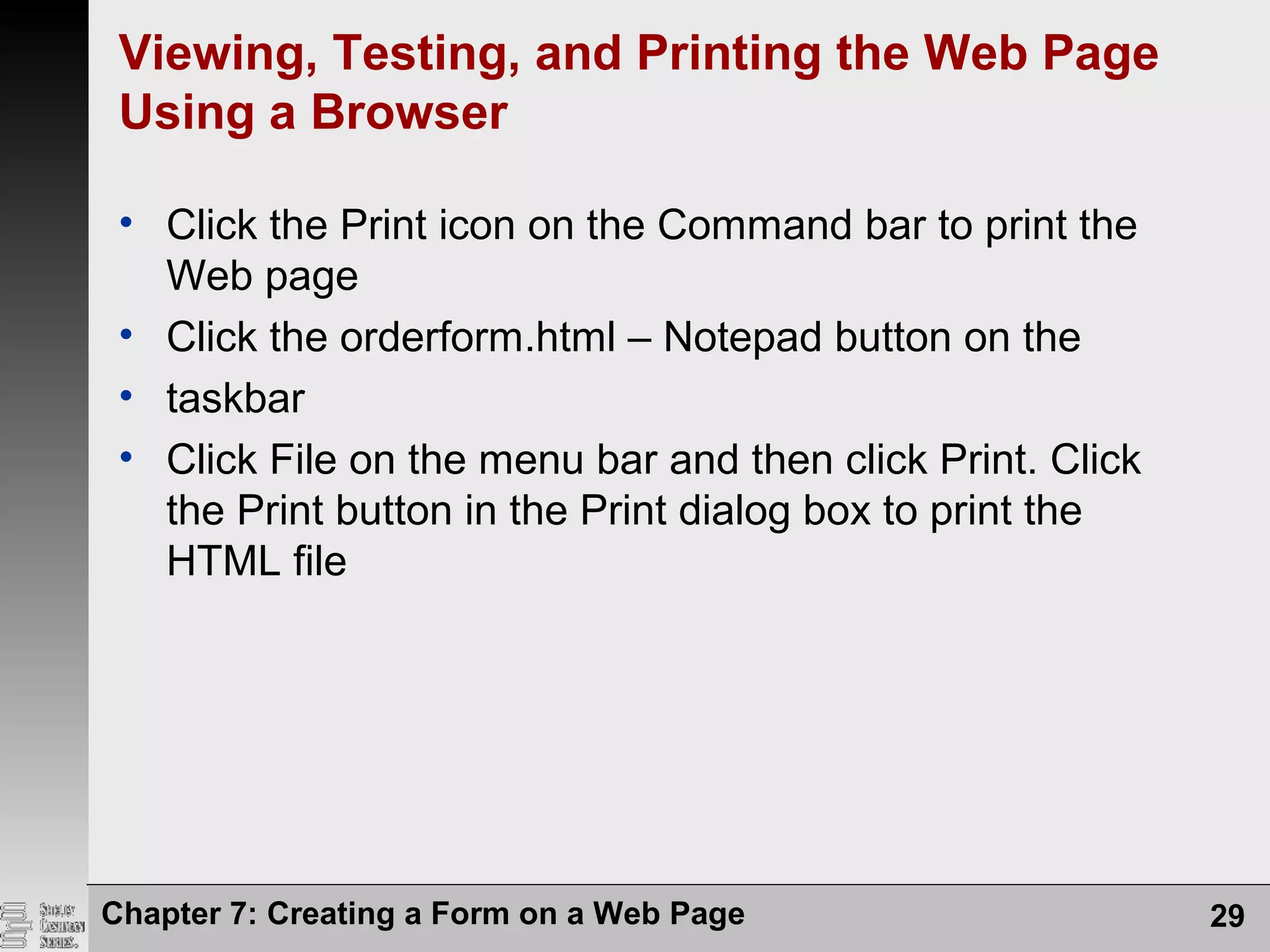 Viewing, Testing, and Printing the Web Page
Using a Browser
• Click the Print icon on the Command bar to print the
Web page
• Click the orderform.html – Notepad button on the
• taskbar
• Click File on the menu bar and then click Print. Click
the Print button in the Print dialog box to print the
HTML file
Chapter 7: Creating a Form on a Web Page 29
 